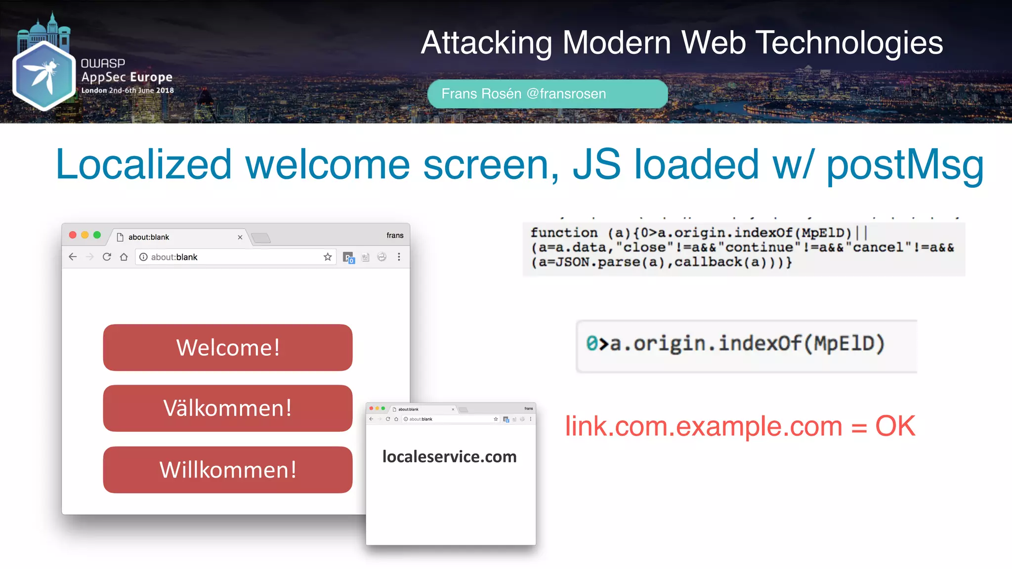 Author name her
Attacking Modern Web Technologies
Frans Rosén @fransrosen
Welcome!
Välkommen!
Willkommen!
link.com.example.com = OK
localeservice.com
Localized welcome screen, JS loaded w/ postMsg
 
