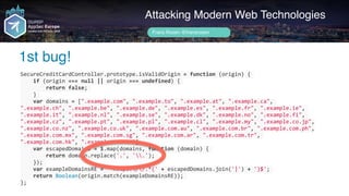 Author name her
1st bug!
Attacking Modern Web Technologies
Frans Rosén @fransrosen
SecureCreditCardController.prototype.isValidOrigin	=	function	(origin)	{	
				if	(origin	===	null	||	origin	===	undefined)	{	
								return	false;	
				}	
				var	domains	=	[".example.com",	".example.to",	".example.at",	".example.ca",	
".example.ch",	".example.be",	".example.de",	".example.es",	".example.fr",	".example.ie",	
".example.it",	".example.nl",	".example.se",	".example.dk",	".example.no",	".example.fi",	
".example.cz",	".example.pt",	".example.pl",	".example.cl",	".example.my",	".example.co.jp",	
".example.co.nz",	".example.co.uk",	".example.com.au",	".example.com.br",	".example.com.ph",	
".example.com.mx",	".example.com.sg",	".example.com.ar",	".example.com.tr",	
".example.com.hk",	".example.com.tw"];	
				var	escapedDomains	=	$.map(domains,	function	(domain)	{	
								return	domain.replace('.',	'.');	
				});	
				var	exampleDomainsRE	=	'^https://.*('	+	escapedDomains.join('|')	+	')$';	
				return	Boolean(origin.match(exampleDomainsRE));	
};
 