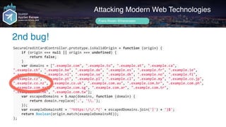 SecureCreditCardController.prototype.isValidOrigin	=	function	(origin)	{	
				if	(origin	===	null	||	origin	===	undefined)	{	
								return	false;	
				}	
				var	domains	=	[".example.com",	".example.to",	".example.at",	".example.ca",	
".example.ch",	".example.be",	".example.de",	".example.es",	".example.fr",	".example.ie",	
".example.it",	".example.nl",	".example.se",	".example.dk",	".example.no",	".example.fi",	
".example.cz",	".example.pt",	".example.pl",	".example.cl",	".example.my",	".example.co.jp",	
".example.co.nz",	".example.co.uk",	".example.com.au",	".example.com.br",	".example.com.ph",	
".example.com.mx",	".example.com.sg",	".example.com.ar",	".example.com.tr",	
".example.com.hk",	".example.com.tw"];	
				var	escapedDomains	=	$.map(domains,	function	(domain)	{	
								return	domain.replace('.',	'.');	
				});	
				var	exampleDomainsRE	=	'^https://.*('	+	escapedDomains.join('|')	+	')$';	
				return	Boolean(origin.match(exampleDomainsRE));	
};
Author name her
2nd bug!
Attacking Modern Web Technologies
Frans Rosén @fransrosen
 