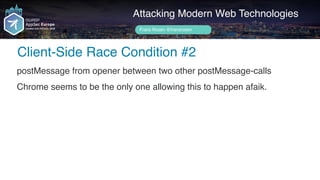 Author name her
Client-Side Race Condition #2
Attacking Modern Web Technologies
Frans Rosén @fransrosen
postMessage from opener between two other postMessage-calls
Chrome seems to be the only one allowing this to happen afaik.
 