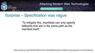 Author name her
Surprise – Specification was vague
Attacking Modern Web Technologies
Frans Rosén @fransrosen
"To mitigate this, manifests can only specify
fallbacks that are in the same path as the
manifest itself."
https://www.w3.org/TR/2015/WD-html51-20150506/browsers.html#concept-appcache-manifest-fallback
 
