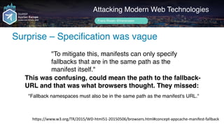 Author name her
Surprise – Specification was vague
Attacking Modern Web Technologies
Frans Rosén @fransrosen
"To mitigate this, manifests can only specify
fallbacks that are in the same path as the
manifest itself."
https://www.w3.org/TR/2015/WD-html51-20150506/browsers.html#concept-appcache-manifest-fallback
This was confusing, could mean the path to the fallback-
URL and that was what browsers thought. They missed:
"Fallback namespaces must also be in the same path as the manifest's URL."
 