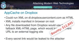 Author name her
AppCache on Dropbox
Attacking Modern Web Technologies
Frans Rosén @fransrosen
• Could run XML on dl.dropboxusercontent.com as HTML
• XML installs manifest in browser on root
• Any file downloaded from Dropbox would use the  
fallback XML-HTML page, which would log the current 
URL to an external logging site 
• Every secret link would be leaked to the attacker
Bounty:	$12,845
 