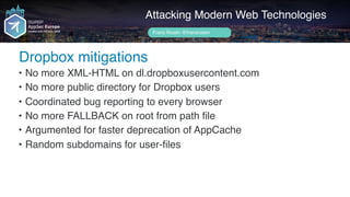 Author name her
Dropbox mitigations
Attacking Modern Web Technologies
Frans Rosén @fransrosen
• No more XML-HTML on dl.dropboxusercontent.com
• No more public directory for Dropbox users
• Coordinated bug reporting to every browser
• No more FALLBACK on root from path file
• Argumented for faster deprecation of AppCache
• Random subdomains for user-files
 