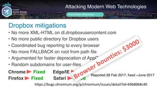 Author name her
Dropbox mitigations
Attacking Modern Web Technologies
Frans Rosén @fransrosen
• No more XML-HTML on dl.dropboxusercontent.com
• No more public directory for Dropbox users
• Coordinated bug reporting to every browser
• No more FALLBACK on root from path file
• Argumented for faster deprecation of AppCache
• Random subdomains for user-files
Chrome Fixed Edge/IE Fixed
Firefox Fixed Safari Fixed
https://bugs.chromium.org/p/chromium/issues/detail?id=696806#c40
Reported 28 Feb 2017, ﬁxed ~June 2017
Browser	bounties:	$3000
 