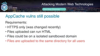 Author name her
AppCache vulns still possible
Attacking Modern Web Technologies
Frans Rosén @fransrosen
Requirements:
• HTTPS only (was changed recently)
• Files uploaded can run HTML
• Files could be on a isolated sandboxed domain
• Files are uploaded to the same directory for all users
 