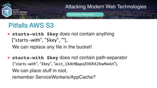 Author name her
Pitfalls AWS S3
Attacking Modern Web Technologies
Frans Rosén @fransrosen
" starts-with $key does not contain anything 
 
We can replace any file in the bucket!
" starts-with $key does not contain path-separator 
 
We can place stuff in root,  
remember ServiceWorkers/AppCache?
 