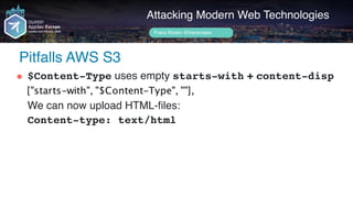 Author name her
Pitfalls AWS S3
Attacking Modern Web Technologies
Frans Rosén @fransrosen
" $Content-Type uses empty starts-with + content-disp 
 
We can now upload HTML-files: 
Content-type: text/html 
 