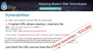 Author name her
Attacking Modern Web Technologies
Frans Rosén @fransrosen
" We can select what file to override
" If signed URL allows viewing = read any file 
 
 
 
Just fetch the URL and we have the invoice
POST	/user_uploads/signed_url/	HTTP/1.1	
Host:	example.com	
Content-Type:	application/json;charset=UTF-8	
{"file_name":"documents/invoice1.pdf","content_type":"application/pdf"}
{"signed_url":"https://storage.googleapis.com/uploads/documents/invoice1.pdf?
Expires=1515198382&GoogleAccessId=example%40example.iam.gserviceaccount.com& 
Signature=dlMAFC2Gs22eP%2ByoAhwGqo0A0ijySYYtRdkaIHVUr%2FvwKfNSKkKwTTpBpyOF..."}	
Total	bounties:	~$15,000
Vulnerabilities
 