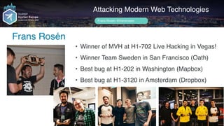 Author name her
Frans Rosén
Attacking Modern Web Technologies
Frans Rosén @fransrosen
• Winner of MVH at H1-702 Live Hacking in Vegas!
• Winner Team Sweden in San Francisco (Oath)
• Best bug at H1-202 in Washington (Mapbox)
• Best bug at H1-3120 in Amsterdam (Dropbox)
 