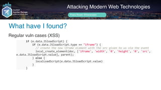 Author name her
What have I found?
Attacking Modern Web Technologies
Frans Rosén @fransrosen
Regular vuln cases (XSS)
						if	(e.data.JSloadScript)	{	
										if	(e.data.JSloadScript.type	==	"iframe")	{	
												//	create	the	new	iframe	element	with	the	src	given	to	us	via	the	event	
												local_create_element(doc,	['iframe',	'width',	'0',	'height',	'0',	'src',	
e.data.JSloadScript.value],	parent);	
										}	else	{	
												localLoadScript(e.data.JSloadScript.value)	
										}	
						}
 