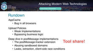 Attacking Modern Web Technologies
Rundown
Frans Rosén @fransrosen
Tool share!
AppCache
• Bug in all browsers
 
Upload Policies
• Weak Implementations
• Bypassing business logic
 
Deep dive in postMessage implementations
• The postMessage-tracker extension
• Abusing sandboxed domains
• Leaks, extraction, client-side race conditions
 
