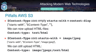 Author name her
Pitfalls AWS S3
Attacking Modern Web Technologies
Frans Rosén @fransrosen
" $Content-Type uses empty starts-with + content-disp 
 
We can now upload HTML-files: 
Content-type: text/html 
" $Content-Type uses starts-with = image/jpeg 
 
We can still upload HTML: 
Content-type: image/jpegz;text/html
 
