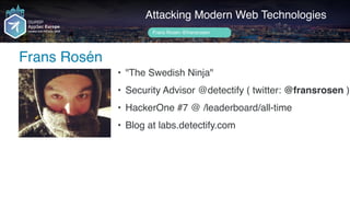 Author name her
Frans Rosén
Attacking Modern Web Technologies
Frans Rosén @fransrosen
• "The Swedish Ninja"
• Security Advisor @detectify ( twitter: @fransrosen )
• HackerOne #7 @ /leaderboard/all-time
• Blog at labs.detectify.com
 