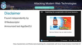 Author name her
Disclaimer
Attacking Modern Web Technologies
Frans Rosén @fransrosen
https://speakerdeck.com/filedescriptor/exploiting-the-unexploitable-with-lesser-known-browser-tricks?slide=22
Found independently by
@filedescriptor
Announced last AppSecEU
 