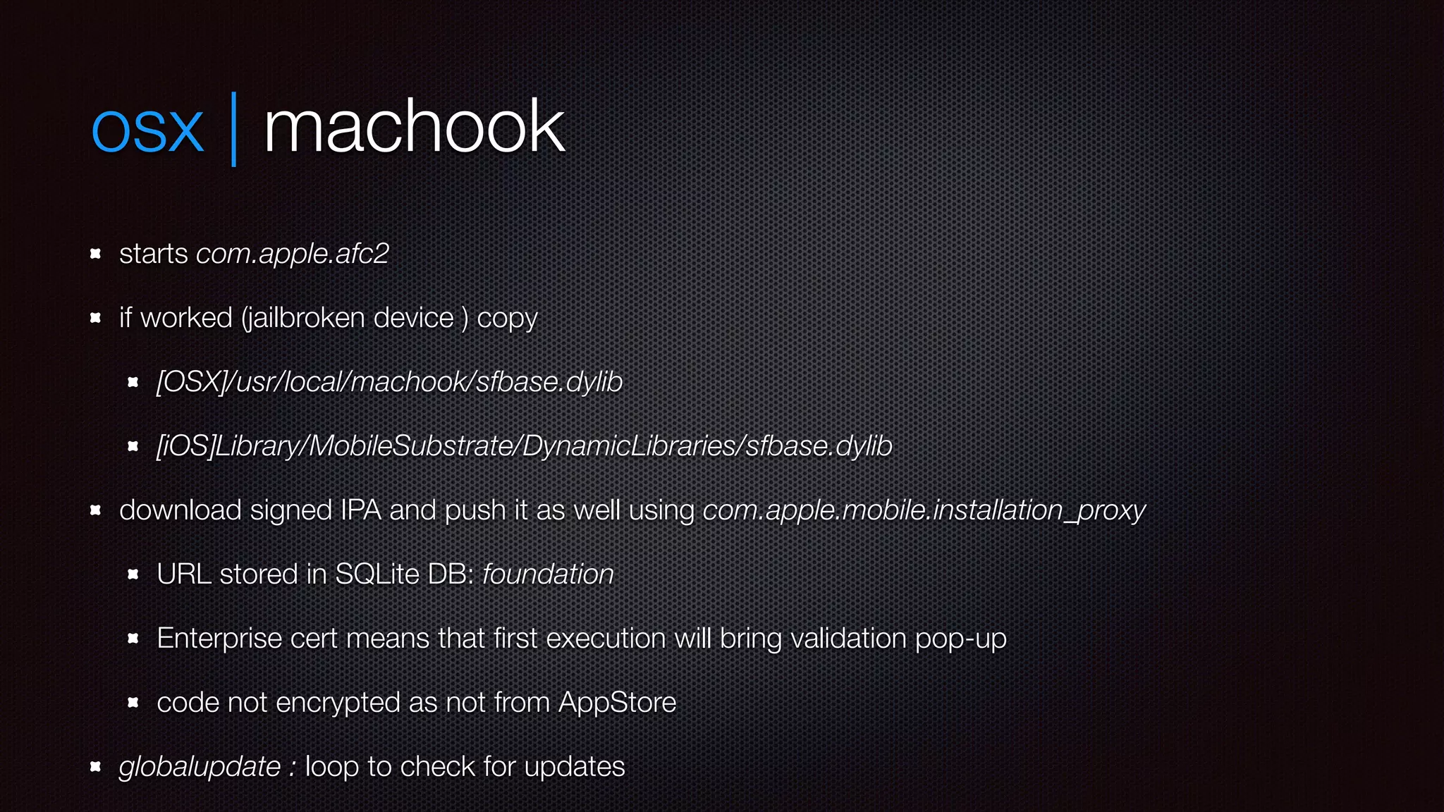 osx | machook 
starts com.apple.afc2 
if worked (jailbroken device ) copy 
[OSX]/usr/local/machook/sfbase.dylib 
[iOS]Library/MobileSubstrate/DynamicLibraries/sfbase.dylib 
download signed IPA and push it as well using com.apple.mobile.installation_proxy 
URL stored in SQLite DB: foundation 
Enterprise cert means that first execution will bring validation pop-up 
code not encrypted as not from AppStore 
globalupdate : loop to check for updates 
 