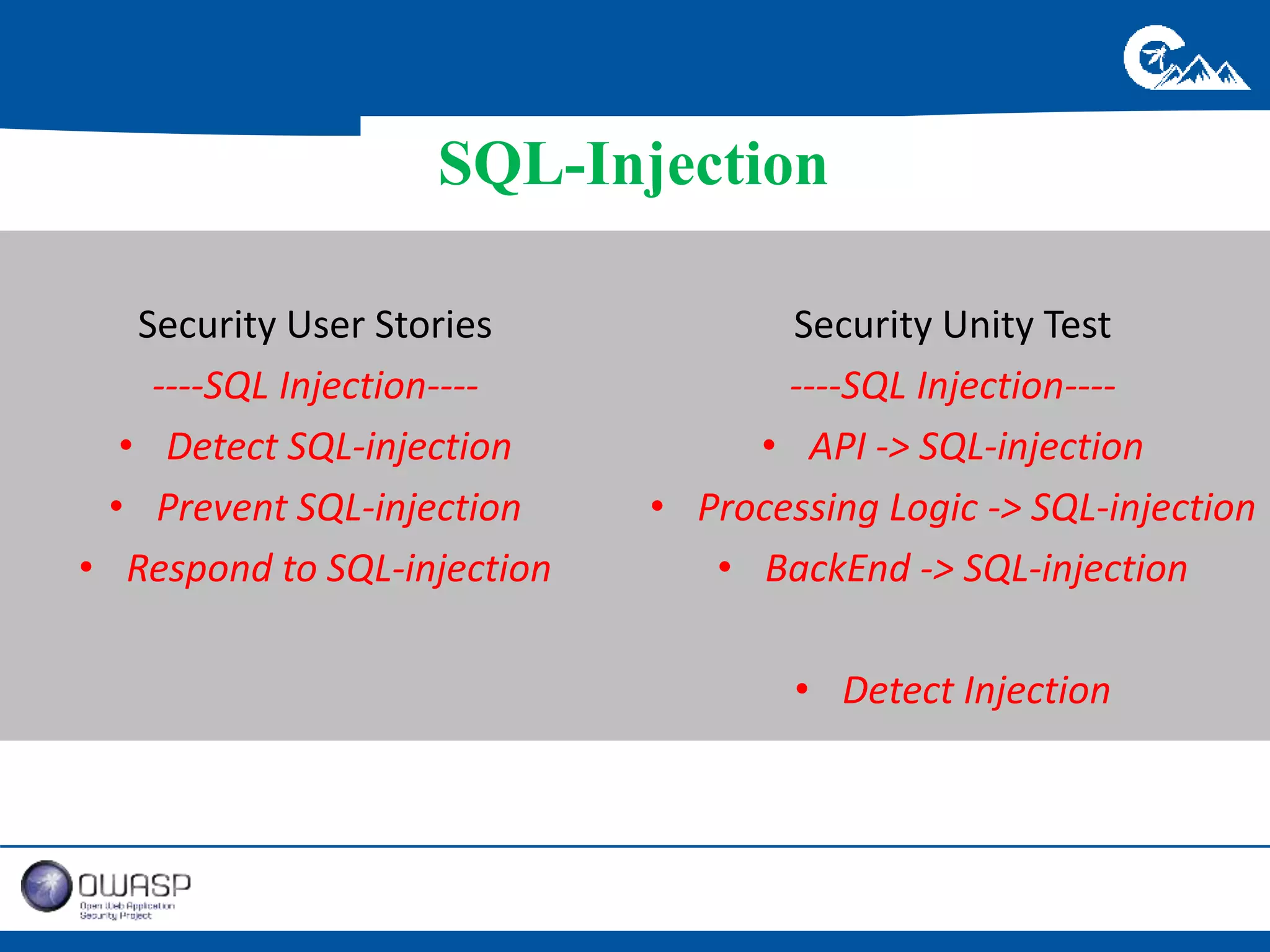 SQL-Injection 
Security User Stories 
----SQL Injection---- 
• Detect SQL-injection 
• Prevent SQL-injection 
• Respond to SQL-injection 
Security Unity Test 
----SQL Injection---- 
• API -> SQL-injection 
• Processing Logic -> SQL-injection 
• BackEnd -> SQL-injection 
• Detect Injection 
 