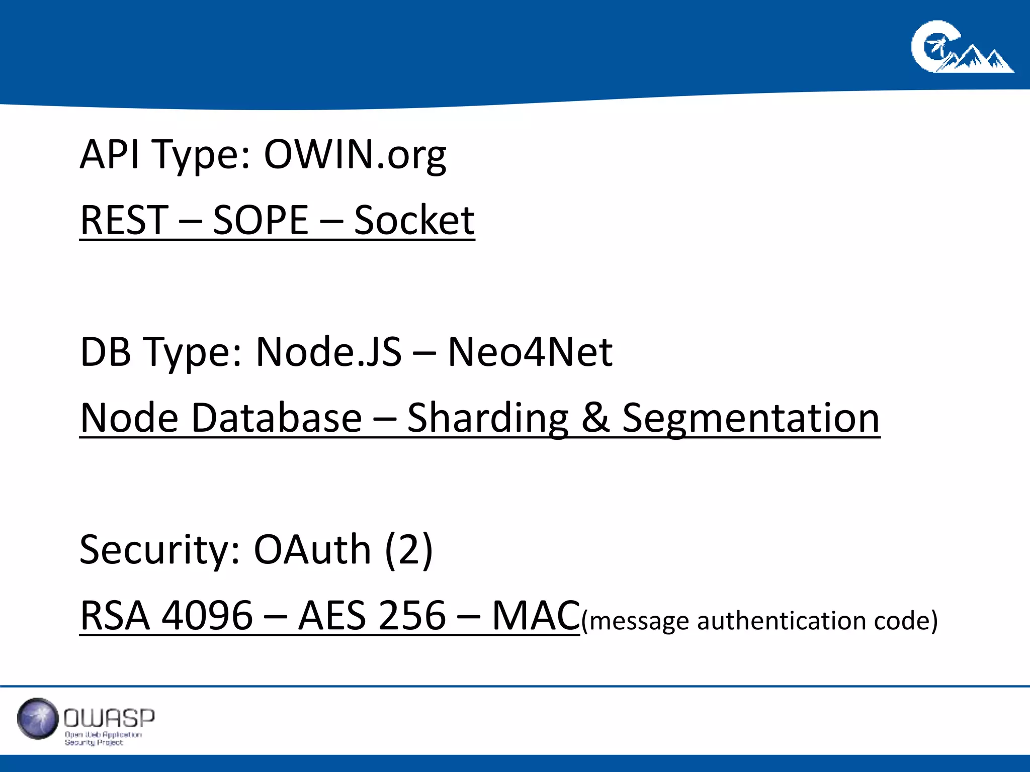 API Type: 
OWIN.org 
REST – SOPE – Socket 
DB Type: 
Node.JS – Neo4Net 
de Database 
Node Database – Sharding & Segmentation 
Security: 
OAuth (2) 
RSA 4096 – AES 256 – MAC(message authentication code) 
 