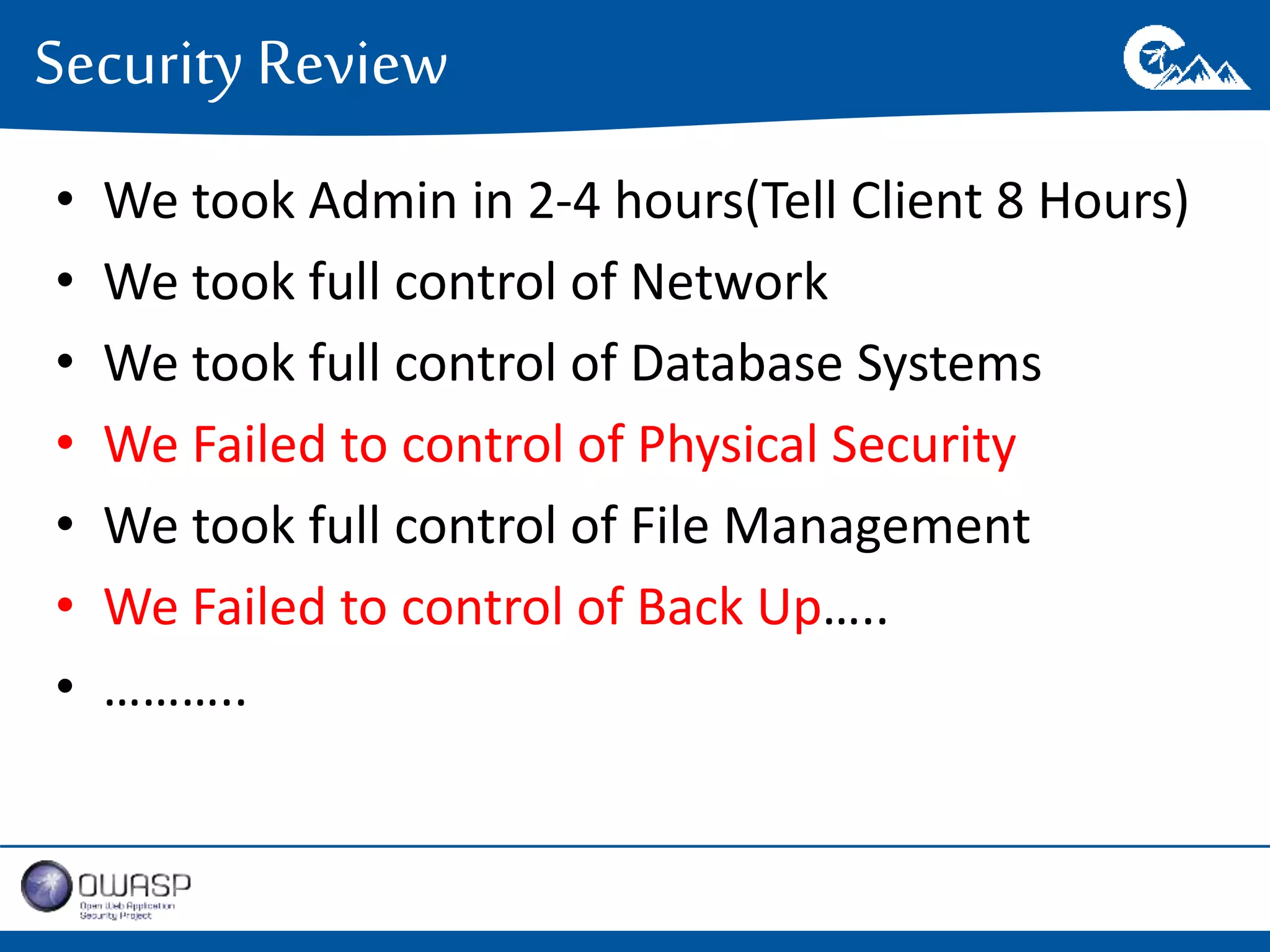 Security Review 
• We took Admin in 2-4 hours(Tell Client 8 Hours) 
• We took full control of Network 
• We took full control of Database Systems 
• We Failed to control of Physical Security 
• We took full control of File Management 
• We Failed to control of Back Up….. 
• ……….. 
 