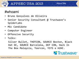 About Me

#whoami
• Bruno Gonçalves de Oliveira
• Senior Security Consultant @ Trustwave’s
SpiderLabs
• MSc Candidate
• Computer Engineer
• Offensive Security
• Talks:
Silver Bullet, THOTCON, SOURCE Boston, Black
Hat DC, SOURCE Barcelona, DEF CON, Hack In
The Box Malaysia, Toorcon, YSTS e H2HC.

Hosted by OWASP & the NYC Chapter

 