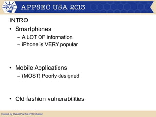INTRO
• Smartphones
– A LOT OF information
– iPhone is VERY popular

• Mobile Applications
– (MOST) Poorly designed

• Old fashion vulnerabilities
Hosted by OWASP & the NYC Chapter

 