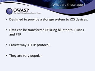 What are those apps?

• Designed to provide a storage system to iOS devices.
• Data can be transferred utilizing bluetooth, iTunes
and FTP.
• Easiest way: HTTP protocol.
• They are very popular.

 