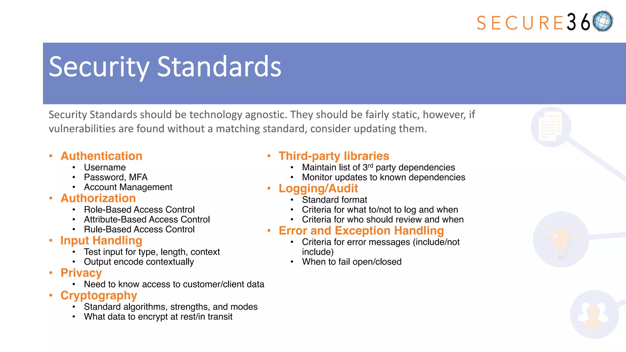 • Authentication
• Username
• Password, MFA
• Account Management
• Authorization
• Role-Based Access Control
• Attribute-Based Access Control
• Rule-Based Access Control
• Input Handling
• Test input for type, length, context
• Output encode contextually
• Privacy
• Need to know access to customer/client data
• Cryptography
• Standard algorithms, strengths, and modes
• What data to encrypt at rest/in transit
• Third-party libraries
• Maintain list of 3rd party dependencies
• Monitor updates to known dependencies
• Logging/Audit
• Standard format
• Criteria for what to/not to log and when
• Criteria for who should review and when
• Error and Exception Handling
• Criteria for error messages (include/not
include)
• When to fail open/closed
Security Standards should be technology agnostic. They should be fairly static, however, if
vulnerabilities are found without a matching standard, consider updating them.
Security Standards
 