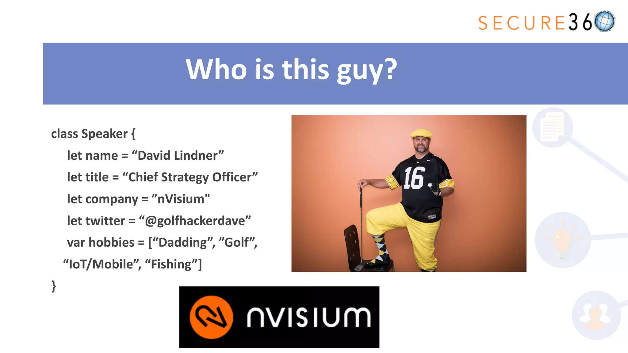 Who is this guy?
class Speaker {
let name = “David Lindner”
let title = “Chief Strategy Officer”
let company = ”nVisium"
let twitter = “@golfhackerdave”
var hobbies = [“Dadding”, ”Golf”,
“IoT/Mobile”, “Fishing”]
}
 