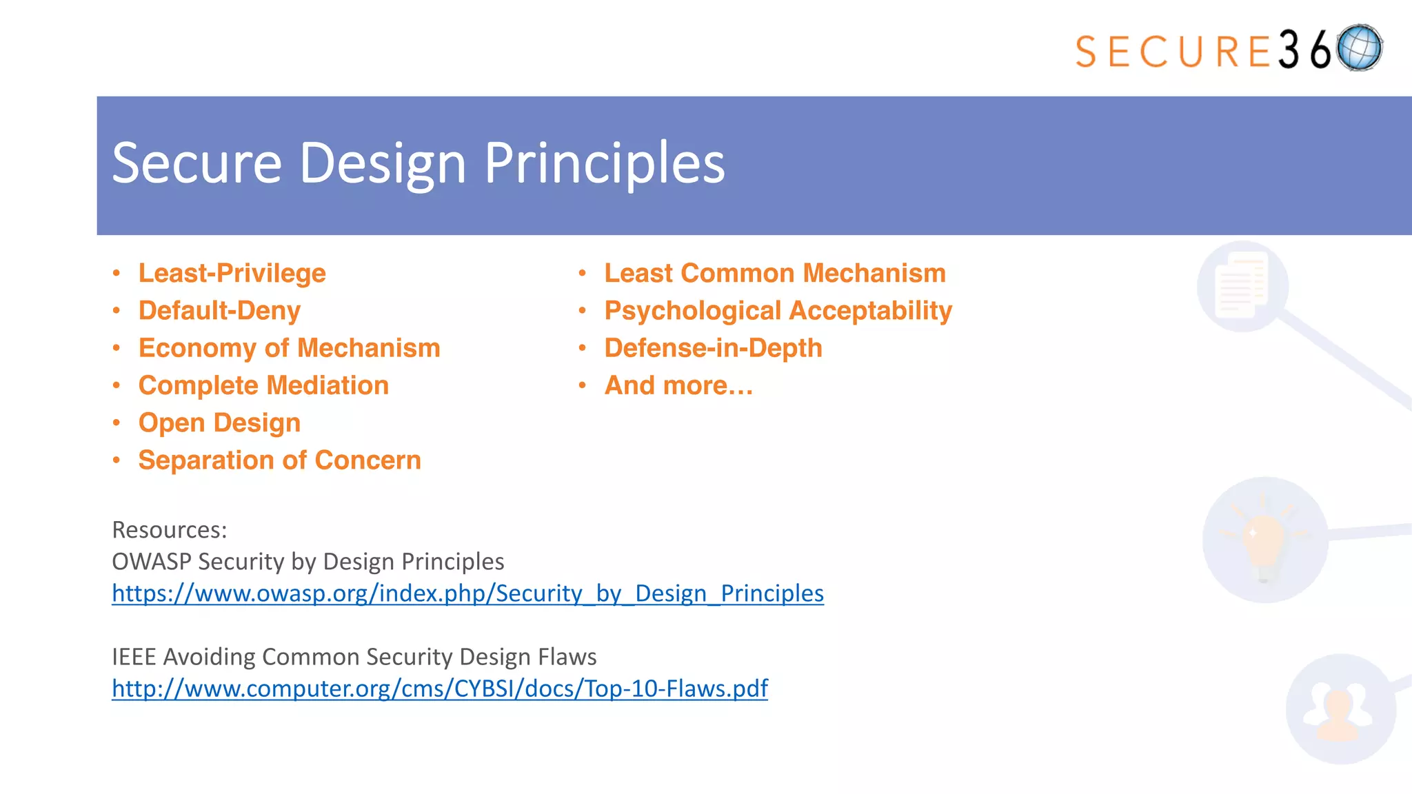 • Least-Privilege
• Default-Deny
• Economy of Mechanism
• Complete Mediation
• Open Design
• Separation of Concern
• Least Common Mechanism
• Psychological Acceptability
• Defense-in-Depth
• And more…
Secure Design Principles
Resources:
OWASP Security by Design Principles
https://www.owasp.org/index.php/Security_by_Design_Principles
IEEE Avoiding Common Security Design Flaws
http://www.computer.org/cms/CYBSI/docs/Top-10-Flaws.pdf
 