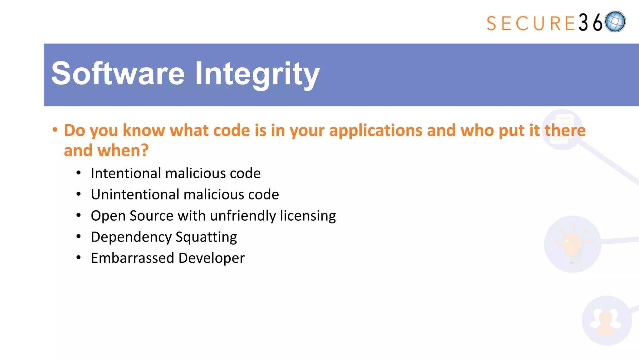 • Do you know what code is in your applications and who put it there
and when?
• Intentional malicious code
• Unintentional malicious code
• Open Source with unfriendly licensing
• Dependency Squatting
• Embarrassed Developer
Software Integrity
 