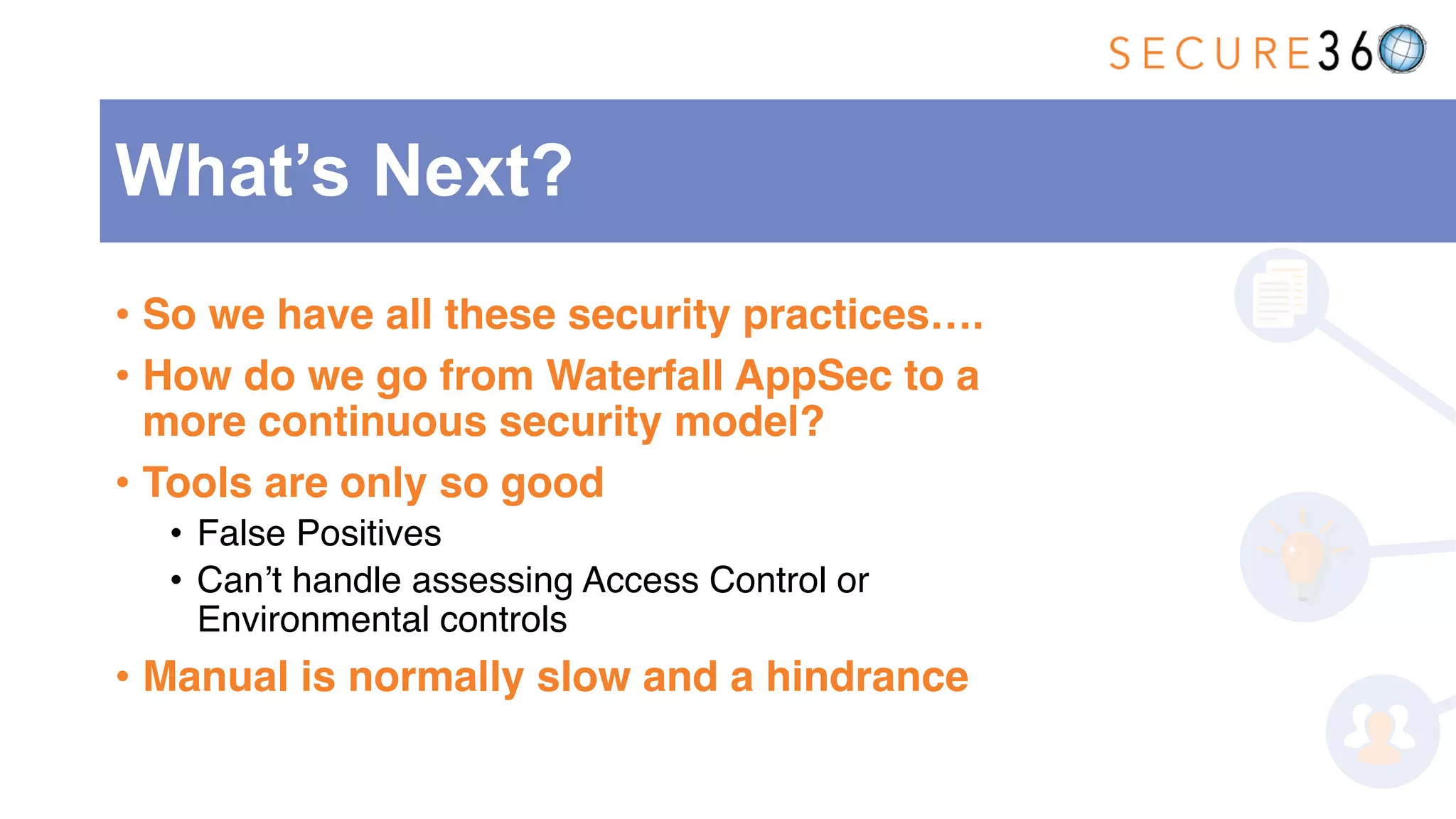 • So we have all these security practices….
• How do we go from Waterfall AppSec to a
more continuous security model?
• Tools are only so good
• False Positives
• Can’t handle assessing Access Control or
Environmental controls
• Manual is normally slow and a hindrance
What’s Next?
 