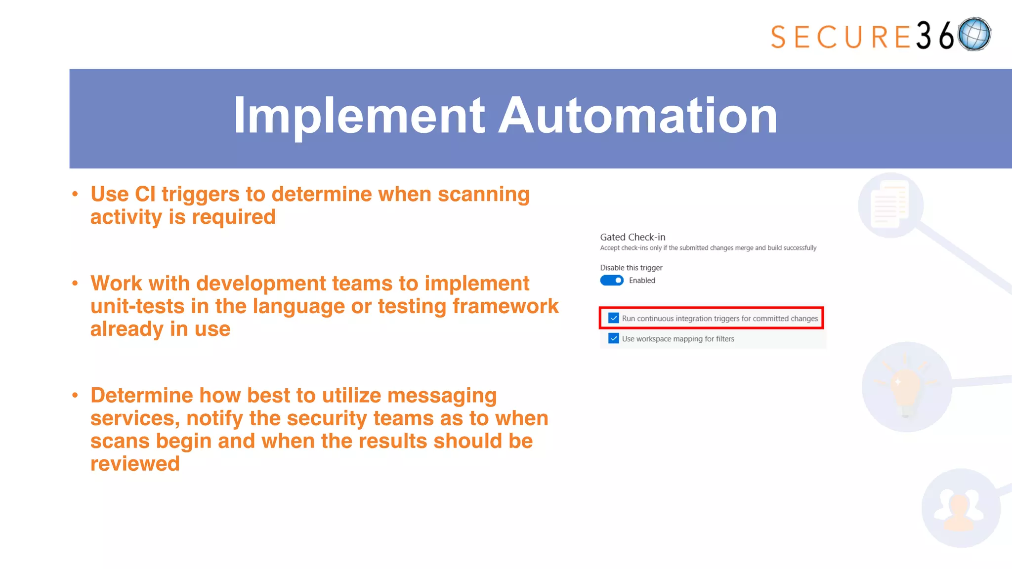 Implement Automation
• Use CI triggers to determine when scanning
activity is required
• Work with development teams to implement
unit-tests in the language or testing framework
already in use
• Determine how best to utilize messaging
services, notify the security teams as to when
scans begin and when the results should be
reviewed
 