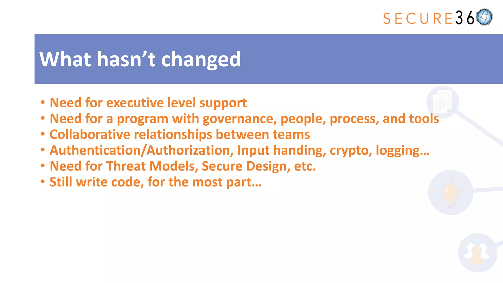 • Need for executive level support
• Need for a program with governance, people, process, and tools
• Collaborative relationships between teams
• Authentication/Authorization, Input handing, crypto, logging…
• Need for Threat Models, Secure Design, etc.
• Still write code, for the most part…
What hasn’t changed
 