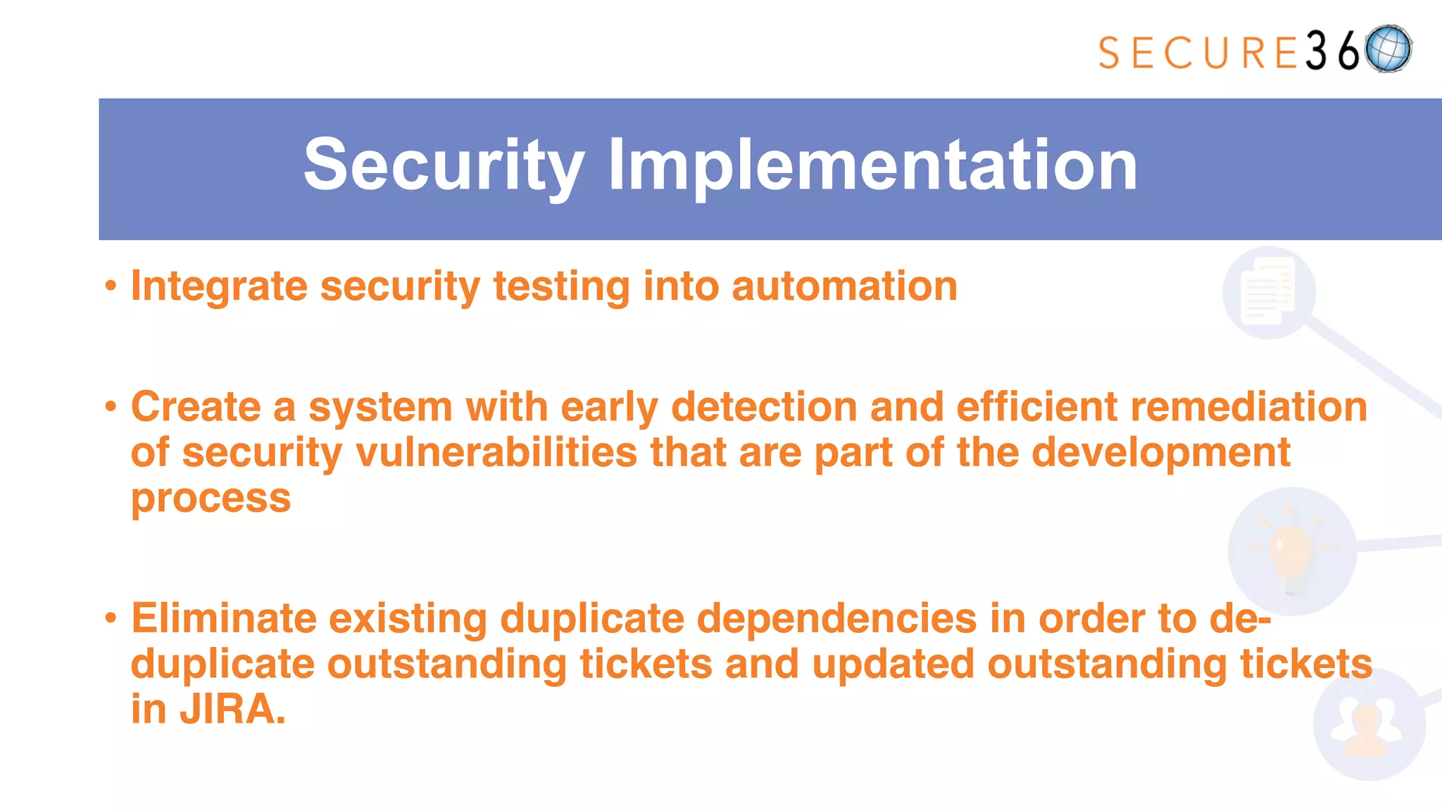 Security Implementation
• Integrate security testing into automation
• Create a system with early detection and efficient remediation
of security vulnerabilities that are part of the development
process
• Eliminate existing duplicate dependencies in order to de-
duplicate outstanding tickets and updated outstanding tickets
in JIRA.
 