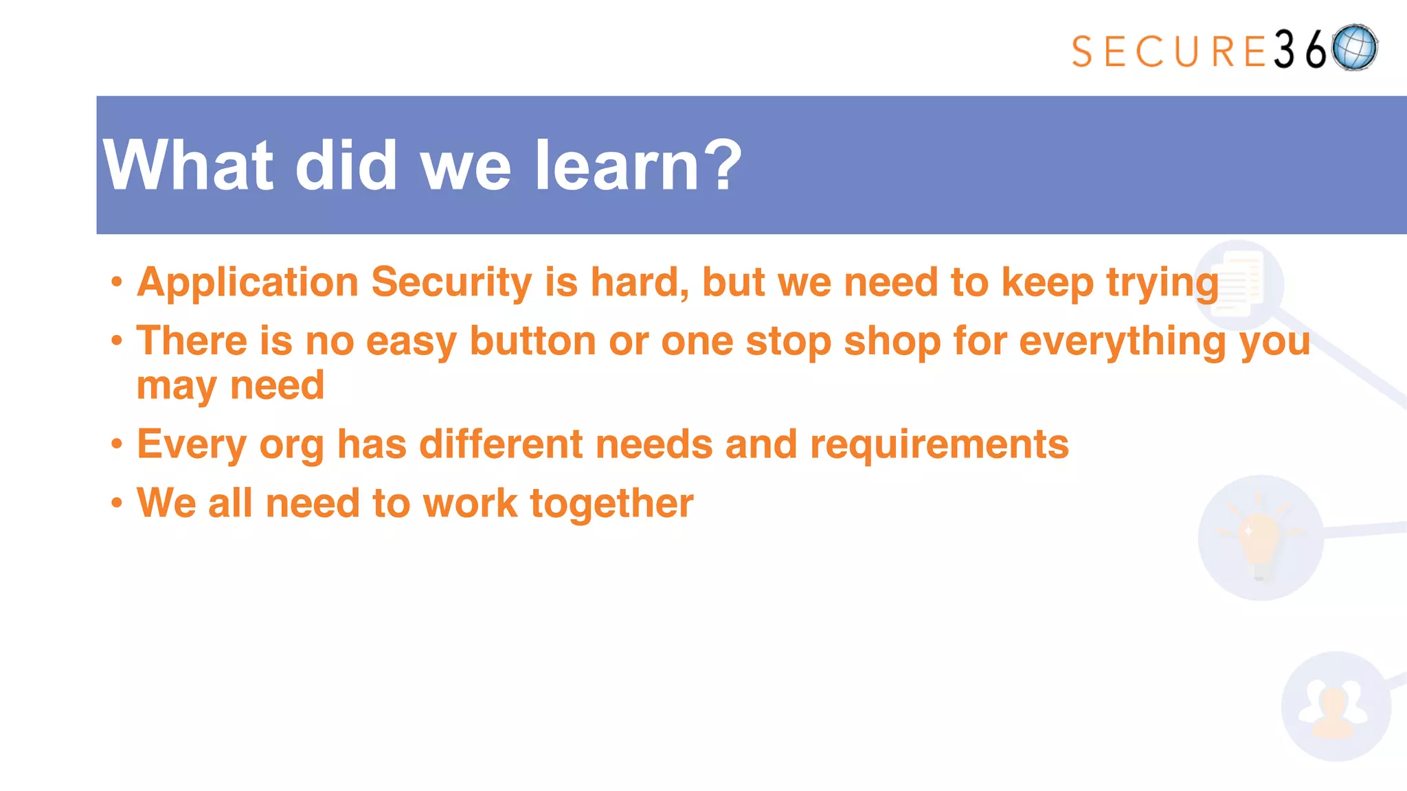 What did we learn?
• Application Security is hard, but we need to keep trying
• There is no easy button or one stop shop for everything you
may need
• Every org has different needs and requirements
• We all need to work together
 