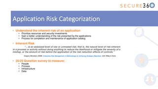 • Understand the inherent risk of an application
• Prioritize resources and security investments
• Gain a better understanding of the risk presented by the applications
• Process for completion and maintenance of application catalog
• Inherent Risk
“…is an assessed level of raw or untreated risk; that is, the natural level of risk inherent
in a process or activity without doing anything to reduce the likelihood or mitigate the severity of a
mishap, or the amount of risk before the application of the risk reduction effects of controls.”
Gregory Monahan (2008). Enterprise Risk Management: A Methodology for Achieving Strategic Objectives. John Wiley & Sons.
• 20-25 Question survey to measure:
• People
• Process
• Infrastructure
• Data
Application Risk Categorization
 
