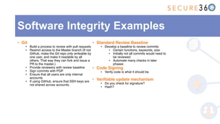 • Git
• Build a process to review with pull requests
• Restrict access to the Master branch (If not
Github, make the Git repo only writeable by
one user, and make it readable by all
others. That way they can fork and issue a
PR to the master.)
• Provide reviewers with review baseline
• Sign commits with PGP
• Ensure that all users are only internal
accounts
• If using GitHub, ensure that SSH keys are
not shared across accounts.
• Standard Review Baseline
• Develop a baseline to review commits
• Certain functions, keywords, size
• Initially not all commits would need to
be reviewed
• Automate many checks in later
phases
• Code Signing
• Verify code is what it should be
• Verifiable update mechanism
• Do you check for signature?
• Hash?
Software Integrity Examples
 