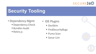 Security Tooling
• Dependency Mgmt
§ Dependency Check
§ Bundler-Audit
§ Retire.js
• IDE Plugins
§ DevSkim
§ FindSecurityBugs
§ Puma Scan
§ Sonar Lint
 