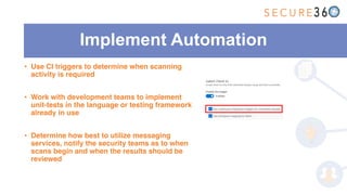 Implement Automation
• Use CI triggers to determine when scanning
activity is required
• Work with development teams to implement
unit-tests in the language or testing framework
already in use
• Determine how best to utilize messaging
services, notify the security teams as to when
scans begin and when the results should be
reviewed
 