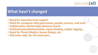 • Need for executive level support
• Need for a program with governance, people, process, and tools
• Collaborative relationships between teams
• Authentication/Authorization, Input handing, crypto, logging…
• Need for Threat Models, Secure Design, etc.
• Still write code, for the most part…
What hasn’t changed
 