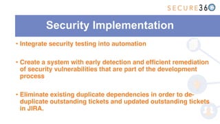 Security Implementation
• Integrate security testing into automation
• Create a system with early detection and efficient remediation
of security vulnerabilities that are part of the development
process
• Eliminate existing duplicate dependencies in order to de-
duplicate outstanding tickets and updated outstanding tickets
in JIRA.
 