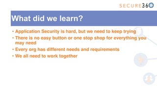 What did we learn?
• Application Security is hard, but we need to keep trying
• There is no easy button or one stop shop for everything you
may need
• Every org has different needs and requirements
• We all need to work together
 