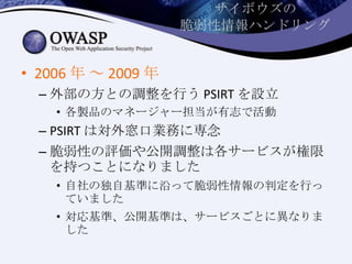 サイボウズの
脆弱性情報ハンドリング
• 2006 年 ～ 2009 年
– 外部の方との調整を行う PSIRT を設立
• 各製品のマネージャー担当が有志で活動
– PSIRT は対外窓口業務に専念
– 脆弱性の評価や公開調整は各サービスが権限
を持つことになりました
• 自社の独自基準に沿って脆弱性情報の判定を行っ
ていました
• 対応基準、公開基準は、サービスごとに異なりま
した
 