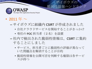 サイボウズの
脆弱性情報ハンドリング
• 2011 年 ～
– サイボウズに組織内 CSIRT が作成されました
• 自社クラウドサービスを開始することがきっかけ
• 専任の POC 担当者（２名）を設置
– 社内で検出された脆弱性情報は、CSIRT に集約
することにしました
• サービス、担当者ごとに脆弱性の評価が異なって
いた問題点を解消することが目的
• 脆弱性情報を公開可否を判断する権限は各サービ
スが持つ
 