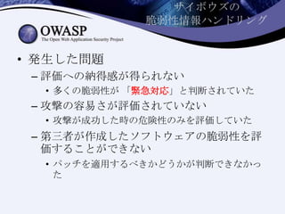 サイボウズの
脆弱性情報ハンドリング
• 発生した問題
– 評価への納得感が得られない
• 多くの脆弱性が 「緊急対応」と判断されていた
– 攻撃の容易さが評価されていない
• 攻撃が成功した時の危険性のみを評価していた
– 第三者が作成したソフトウェアの脆弱性を評
価することができない
• パッチを適用するべきかどうかが判断できなかっ
た
 