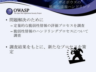 サイボウズの
脆弱性情報ハンドリング
• 問題解決のために
– 定量的な脆弱性情報の評価プロセスを調査
– 脆弱性情報のハンドリングプロセスについて
調査
• 調査結果をもとに、新たなプロセスを策
定
 